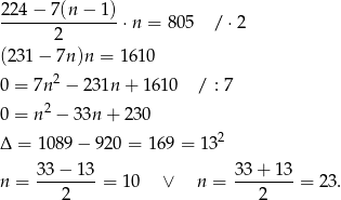 224 − 7 (n− 1) ---------------⋅ n = 805 / ⋅2 2 (231 − 7n )n = 161 0 0 = 7n 2 − 2 31n + 1610 / : 7 0 = n 2 − 33n + 230 2 Δ = 1089 − 920 = 169 = 13 33−--13- 33+--13- n = 2 = 1 0 ∨ n = 2 = 23 . 