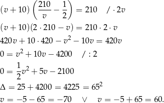  ( ) (v + 10) 210-− 1- = 210 / ⋅ 2v v 2 (v + 10)(2 ⋅210 − v ) = 210 ⋅2⋅ v 420v + 10⋅ 420− v2 − 10v = 42 0v 2 0 = v + 1 0v− 4200 / : 2 1 2 0 = -v + 5v − 210 0 2 2 Δ = 25 + 4200 = 4225 = 65 v = −5 − 6 5 = − 70 ∨ v = −5 + 6 5 = 60. 