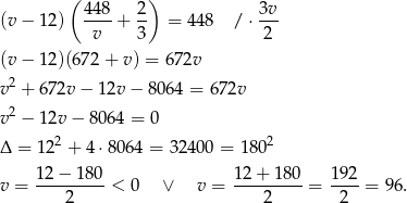  ( 448 2) 3v (v − 12 ) ----+ -- = 448 / ⋅--- v 3 2 (v − 12 )(672+ v) = 672v 2 v + 67 2v− 12v − 8064 = 672v v 2 − 12v − 8064 = 0 Δ = 122 + 4 ⋅8064 = 32400 = 1802 12 − 180 12+ 180 192 v = ---------< 0 ∨ v = ---------= ----= 96. 2 2 2 