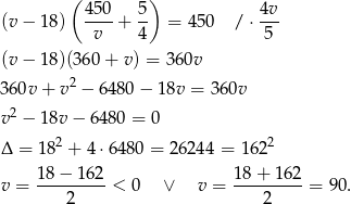  ( ) 4-50 5- 4v- (v − 18) v + 4 = 4 50 / ⋅ 5 (v − 18)(360 + v ) = 360v 360v + v 2 − 64 80− 18v = 36 0v v2 − 18v − 648 0 = 0 2 2 Δ = 18 + 4⋅6 480 = 262 44 = 162 1-8−--162 18-+-16-2 v = 2 < 0 ∨ v = 2 = 90. 