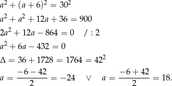 a2 + (a+ 6)2 = 302 2 2 a + a + 12a+ 36 = 900 2a2 + 12a − 864 = 0 / : 2 2 a + 6a− 432 = 0 Δ = 36+ 1728 = 1 764 = 422 −-6-−-42- −-6+--42- a = 2 = − 24 ∨ a = 2 = 18 . 