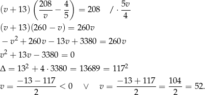  ( ) (v + 1 3) 208-− 4- = 208 / ⋅ 5v- v 5 4 (v + 1 3)(260 − v) = 26 0v − v2 + 260v − 13v + 3380 = 260v 2 v + 1 3v− 3380 = 0 Δ = 13 2 + 4 ⋅3380 = 13689 = 1172 v = −-13-−-117-< 0 ∨ v = −-13+--117-= 104-= 52. 2 2 2 