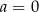 a = 0 