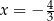 x = − 4 3 