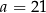 a = 21 