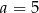 a = 5 