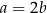 a = 2b 